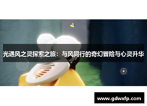 光遇风之灵探索之旅:与风同行的奇幻冒险与心灵升华 光遇风之灵探索之旅:与风同行的奇幻冒险与心灵升华